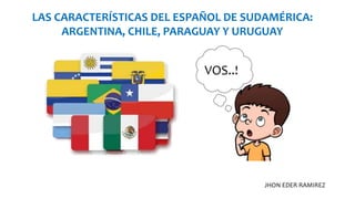 LAS CARACTERÍSTICAS DEL ESPAÑOL DE SUDAMÉRICA:
ARGENTINA, CHILE, PARAGUAY Y URUGUAY
JHON EDER RAMIREZ
VOS..!
 