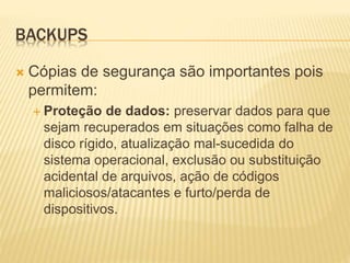 BACKUPS
 Cópias de segurança são importantes pois
permitem:
 Proteção de dados: preservar dados para que
sejam recuperados em situações como falha de
disco rígido, atualização mal-sucedida do
sistema operacional, exclusão ou substituição
acidental de arquivos, ação de códigos
maliciosos/atacantes e furto/perda de
dispositivos.
 