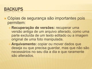 BACKUPS
 Cópias de segurança são importantes pois
permitem:
 Recuperação de versões: recuperar uma
versão antiga de um arquivo alterado, como uma
parte excluída de um texto editado ou a imagem
original de uma foto manipulada.
 Arquivamento: copiar ou mover dados que
deseja ou que precisa guardar, mas que não são
necessários no seu dia a dia e que raramente
são alterados.
 