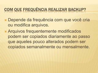 COM QUE FREQUÊNCIA REALIZAR BACKUP?
 Depende da frequência com que você cria
ou modifica arquivos.
 Arquivos frequentemente modificados
podem ser copiados diariamente ao passo
que aqueles pouco alterados podem ser
copiados semanalmente ou mensalmente.
 