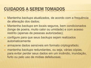 CUIDADOS A SEREM TOMADOS
 Mantenha backups atualizados, de acordo com a frequência
de alteração dos dados;
 Mantenha backups em locais seguros, bem condicionados
(longe de poeira, muito calor ou umidade) e com acesso
restrito (apenas de pessoas autorizadas);
 configure para que seus backups sejam realizados
automaticamente
 armazene dados sensíveis em formato criptografado;
 mantenha backups redundantes, ou seja, várias cópias,
para evitar perder seus dados em um incêndio, inundação,
furto ou pelo uso de mídias defeituosas;
 
