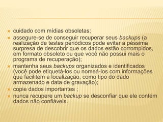 cuidado com mídias obsoletas;
 assegure-se de conseguir recuperar seus backups (a
realização de testes periódicos pode evitar a péssima
surpresa de descobrir que os dados estão corrompidos,
em formato obsoleto ou que você não possui mais o
programa de recuperação);
 mantenha seus backups organizados e identificados
(você pode etiquetá-los ou nomeá-los com informações
que facilitem a localização, como tipo do dado
armazenado e data de gravação);
 copie dados importantes ;
 nunca recupere um backup se desconfiar que ele contém
dados não confiáveis.
 