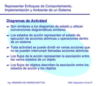 Diagramas de Actividad Son similares a los diagramas de estado y utilizan convenciones diagramáticas similares Los estados de acción representan el estado de ejecución de acciones atómicas u operaciones dentro de un sistema Toda actividad se puede dividir en varias acciones  que no se pueden interrumpir  llamadas acciones atómicas  Los flujos de la acción representan la asociación entre los varios estados de un objeto Los flujos de objetos describen la asociación entre los estados de acción y los objetos 
