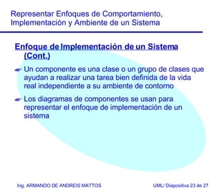 Enfoque de Imp l ementación de un Sistema (Cont.) Un componente es una clase o un grupo de clases que ayudan a realizar una tarea bien definida de la vida real independiente a su ambiente de contorno Los diagramas de componentes se usan para representar el enfoque de implementación de un sistema 