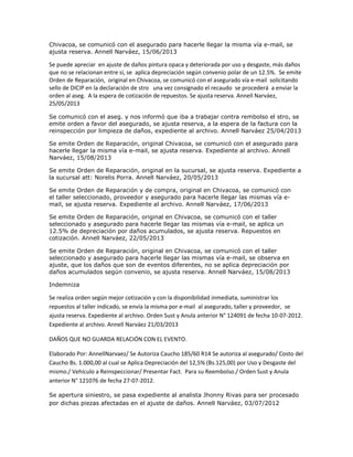 Chivacoa, se comunicó con el asegurado para hacerle llegar la misma vía e-mail, se
ajusta reserva. Annell Narváez, 15/06/2013
Se puede apreciar en ajuste de daños pintura opaca y deteriorada por uso y desgaste, más daños
que no se relacionan entre sí, se aplica depreciación según convenio polar de un 12.5%. Se emite
Orden de Reparación, original en Chivacoa, se comunicó con el asegurado vía e-mail solicitando
sello de DICIP en la declaración de stro una vez consignado el recaudo se procederá a enviar la
orden al aseg. A la espera de cotización de repuestos. Se ajusta reserva. Annell Narváez,
25/05/2013
Se comunicó con el aseg. y nos informó que iba a trabajar contra rembolso el stro, se
emite orden a favor del asegurado, se ajusta reserva, a la espera de la factura con la
reinspección por limpieza de daños, expediente al archivo. Annell Narváez 25/04/2013
Se emite Orden de Reparación, original Chivacoa, se comunicó con el asegurado para
hacerle llegar la misma vía e-mail, se ajusta reserva. Expediente al archivo. Annell
Narváez, 15/08/2013
Se emite Orden de Reparación, original en la sucursal, se ajusta reserva. Expediente a
la sucursal att: Norelis Porra. Annell Narváez, 20/05/2013
Se emite Orden de Reparación y de compra, original en Chivacoa, se comunicó con
el taller seleccionado, proveedor y asegurado para hacerle llegar las mismas vía e-
mail, se ajusta reserva. Expediente al archivo. Annell Narváez, 17/06/2013
Se emite Orden de Reparación, original en Chivacoa, se comunicó con el taller
seleccionado y asegurado para hacerle llegar las mismas vía e-mail, se aplica un
12.5% de depreciación por daños acumulados, se ajusta reserva. Repuestos en
cotización. Annell Narváez, 22/05/2013
Se emite Orden de Reparación, original en Chivacoa, se comunicó con el taller
seleccionado y asegurado para hacerle llegar las mismas vía e-mail, se observa en
ajuste, que los daños que son de eventos diferentes, no se aplica depreciación por
daños acumulados según convenio, se ajusta reserva. Annell Narváez, 15/08/2013
Indemniza
Se realiza orden según mejor cotización y con la disponibilidad inmediata, suministrar los
repuestos al taller indicado, se envía la misma por e-mail al asegurado, taller y proveedor, se
ajusta reserva. Expediente al archivo. Orden Sust y Anula anterior N° 124091 de fecha 10-07-2012.
Expediente al archivo. Annell Narváez 21/03/2013
DAÑOS QUE NO GUARDA RELACIÓN CON EL EVENTO.
Elaborado Por: AnnellNarvaez/ Se Autoriza Caucho 185/60 R14 Se autoriza al asegurado/ Costo del
Caucho Bs. 1.000,00 al cual se Aplica Depreciación del 12,5% (Bs.125,00) por Uso y Desgaste del
mismo./ Vehículo a Reinspeccionar/ Presentar Fact. Para su Reembolso./ Orden Sust y Anula
anterior N° 121076 de fecha 27-07-2012.
Se apertura siniestro, se pasa expediente al analista Jhonny Rivas para ser procesado
por dichas piezas afectadas en el ajuste de daños. Annell Narváez, 03/07/2012
 