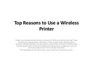 Top Reasons to Use a Wireless
Printer
Today, most people prefer wireless printers for office and home printing. These
printers are exceptionally convenient. They communicate directly with a
network without having to set up a device using cables and wires. Additionally,
they bring with them cloud and mobile printing features. Simply put, you can
print your documents from virtually anywhere.
The following are the top reasons you should use a wireless printer:
 