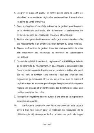 Page 3 sur 7
4. Intégrer le dispositif public et l’offre privée dans le cadre de
véritables cartes sanitaires régionales tout en veillant à investir dans
les soins de santé primaires ;
5. Doter les hôpitaux d’une réelle autonomie de gestion tenant compte
de la dimension territoriale, afin d’améliorer la performance en
termes de gestion des ressources financière et humaines ;
6. Réaliser des gains d’efficience en renforçant le contrôle des coûts
des médicaments et en améliorant le rendement du corps médical;
7. Séparer les fonctions de gestion financière et de prestation de soins
afin d’optimiser les ressources et renforcer la spécialisation
des acteurs;
8. Garantir la viabilité financière du régime AMO et RAMED par le biais
de la pérennité du financement, et ce, à travers la canalisation des
financements innovants (fiscalité sur les produits nuisibles à la santé
par ex) vers le RAMED, sans omettre l’équilibre financier des
organismes gestionnaires. Il y a lieu de préciser que ce dispositif
capitalisera sur les avancées permises par le registre social unique en
matière de ciblage et d’identification des bénéficiaires pour une
meilleure maitrise des coûts ;
9. Réorganiser le système de soins autour d’une offre de soins publique
accessible de qualité ;
10. Renforcer le partenariat avec le secteur associatif et le secteur
privé à but non lucratif pour (i) mobiliser les ressources de la
philanthropie, (ii) développer l’offre de soins au profit de larges
 