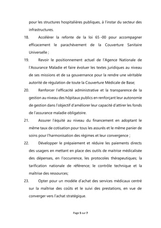 Page 5 sur 7
pour les structures hospitalières publiques, à l’instar du secteur des
infrastructures.
18. Accélérer la refonte de la loi 65 -00 pour accompagner
efficacement le parachèvement de la Couverture Sanitaire
Universelle ;
19. Revoir le positionnement actuel de l’Agence Nationale de
l’Assurance Maladie et faire évoluer les textes juridiques au niveau
de ses missions et de sa gouvernance pour la rendre une véritable
autorité de régulation de toute la Couverture Médicale de Base;
20. Renforcer l’efficacité administrative et la transparence de la
gestion au niveau des hôpitaux publics en renforçant leur autonomie
de gestion dans l’objectif d’améliorer leur capacité d’attirer les fonds
de l’assurance maladie obligatoire.
21. Assurer l’équité au niveau du financement en adoptant le
même taux de cotisation pour tous les assurés et le même panier de
soins pour l’harmonisation des régimes et leur convergence ;
22. Développer le prépaiement et réduire les paiements directs
des usagers en mettant en place des outils de maitrise médicalisée
des dépenses, en l’occurrence, les protocoles thérapeutiques; la
tarification nationale de référence; le contrôle technique et la
maîtrise des ressources;
23. Opter pour un modèle d’achat des services médicaux centré
sur la maîtrise des coûts et le suivi des prestations, en vue de
converger vers l’achat stratégique.
 