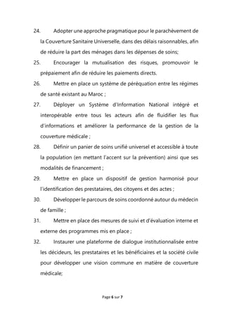 Page 6 sur 7
24. Adopter une approche pragmatique pour le parachèvement de
la Couverture Sanitaire Universelle, dans des délais raisonnables, afin
de réduire la part des ménages dans les dépenses de soins;
25. Encourager la mutualisation des risques, promouvoir le
prépaiement afin de réduire les paiements directs.
26. Mettre en place un système de péréquation entre les régimes
de santé existant au Maroc ;
27. Déployer un Système d’Information National intégré et
interopérable entre tous les acteurs afin de fluidifier les flux
d’informations et améliorer la performance de la gestion de la
couverture médicale ;
28. Définir un panier de soins unifié universel et accessible à toute
la population (en mettant l’accent sur la prévention) ainsi que ses
modalités de financement ;
29. Mettre en place un dispositif de gestion harmonisé pour
l’identification des prestataires, des citoyens et des actes ;
30. Développer le parcours de soins coordonné autour du médecin
de famille ;
31. Mettre en place des mesures de suivi et d’évaluation interne et
externe des programmes mis en place ;
32. Instaurer une plateforme de dialogue institutionnalisée entre
les décideurs, les prestataires et les bénéficiaires et la société civile
pour développer une vision commune en matière de couverture
médicale;
 