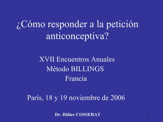 ¿Cómo responder a la petición   anticonceptiva? XVII Encuentros Anuales Método BILLINGS  Francia París, 18 y 19 noviembre de 2006 Dr. Didier COSSERAT 