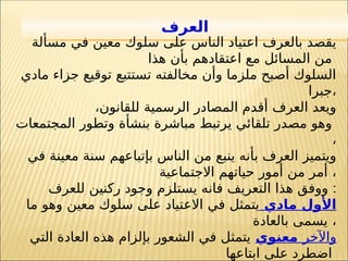 21
‫العرف‬
‫مسألة‬ ‫في‬ ‫معين‬ ‫سلوك‬ ‫على‬ ‫الناس‬ ‫اعتياد‬ ‫بالعرف‬ ‫يقصد‬
‫هذا‬ ‫بأن‬ ‫اعتقادهم‬ ‫مع‬ ‫المسائل‬ ‫من‬
‫مادي‬ ‫جزاء‬ ‫توقيع‬ ‫تستتبع‬ ‫مخالفته‬ ‫وأن‬ ‫ملزما‬ ‫أصبح‬ ‫السلوك‬
‫جبرا‬،
‫للقانون‬ ‫الرسمية‬ ‫المصادر‬ ‫أقدم‬ ‫العرف‬ ‫ويعد‬
،
‫المجتمعات‬ ‫وتطور‬ ‫بنشأة‬ ‫مباشرة‬ ‫يرتبط‬ ‫تلقائي‬ ‫مصدر‬ ‫وهو‬
،
‫في‬ ‫معينة‬ ‫سنة‬ ‫بإتباعهم‬ ‫الناس‬ ‫من‬ ‫ينبع‬ ‫بأنه‬ ‫العرف‬ ‫ويتميز‬
‫االجتماعية‬ ‫حياتهم‬ ‫أمور‬ ‫من‬ ‫أمر‬ ،
‫للعرف‬ ‫ركنين‬ ‫وجود‬ ‫يستلزم‬ ‫فانه‬ ‫التعريف‬ ‫هذا‬ ‫ووفق‬ :
‫مادي‬ ‫األول‬
‫ما‬ ‫وهو‬ ‫معين‬ ‫سلوك‬ ‫على‬ ‫االعتياد‬ ‫في‬ ‫يتمثل‬
‫بالعادة‬ ‫يسمى‬ ،
‫واآلخر‬
‫معنوي‬
‫التي‬ ‫العادة‬ ‫هذه‬ ‫بإلزام‬ ‫الشعور‬ ‫في‬ ‫يتمثل‬
‫ابتاعها‬ ‫على‬ ‫اضطرد‬
 