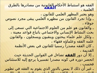 23
‫الفقه‬
‫بالطرق‬ ‫مصادرها‬ ‫من‬ ‫القانونية‬ ‫األحكام‬ ‫استنباط‬ ‫هو‬ ‫الفقه‬
، ‫العلمية‬
، ‫للقانون‬ ‫العلمي‬ ‫المظهر‬ ‫يعتبر‬ ‫وهو‬
‫نصوص‬ ‫مجرد‬ ‫يبقى‬ ‫العلمي‬ ‫مظهره‬ ‫من‬ ‫القانون‬ ‫تجرد‬ ‫وإذا‬ ‫ـ‬
، ‫جوفاء‬
‫إلى‬ ‫تسعى‬ ‫التي‬ ‫االجتماعية‬ ‫العلوم‬ ‫من‬ ‫علم‬ ‫هو‬ ‫والقانون‬ ‫ـ‬
، ‫معينة‬ ‫قواعد‬ ‫باتباع‬ ‫واالجتماعي‬ ‫اإلنساني‬ ‫النشاط‬ ‫بحث‬
‫والقانون‬ ، ‫ويسجلون‬ ‫وينقبون‬ ‫يبحثون‬ ‫علماء‬ ‫علم‬ ‫ولكل‬ ‫ـ‬
، ‫فقهاء‬ ‫وعلماؤه‬ ‫الفقه‬ ‫علمه‬
‫ـ‬
‫مصدر‬ ‫الفقه‬ ‫كان‬
‫ا‬
‫رسمي‬
‫ا‬
‫األنظمة‬ ‫بعض‬ ‫في‬ ‫للقانون‬
، ‫القديمة‬
‫ـ‬
‫دور‬ ‫أن‬ ‫إال‬
‫الفقه‬
‫حيث‬ ‫الحديثة‬ ‫القوانين‬ ‫في‬ ‫تضاءل‬
‫لالستئناس‬ ‫إليه‬ ‫يرجع‬ ‫تفسيريا‬ ‫مصدرا‬ ‫كونه‬ ‫في‬ ‫دوره‬ ‫انحصر‬
، ‫فحسب‬
‫ـ‬
‫تطوير‬ ‫في‬ ‫الفقه‬ ‫به‬ ‫يقوم‬ ‫الذي‬ ‫بالدور‬ ‫يمس‬ ‫ال‬ ‫ذلك‬ ‫أن‬ ‫غير‬
 