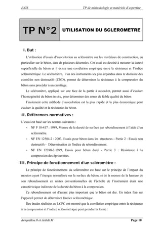 ENIS TP de méthodologie et matériels d’expertise
Benjeddou.0 et Jedidi.M Page 10
TP N°2 UTILISATION DU SCLEROMETRE
I. But :
L’utilisation d’essais d’auscultation au scléromètre sur les matériaux de construction, en
particulier sur le béton, date de plusieurs décennies. Cet essai est destiné à mesurer la dureté
superficielle du béton et il existe une corrélation empirique entre la résistance et l’indice
scléromètrique. Le scléromètre, l’un des instruments les plus répandus dans le domaine des
contrôles non destructifs (CND), permet de déterminer la résistance à la compression du
béton sans procéder à un carottage.
Le scléromètre, appliqué sur une face de la partie à ausculter, permet aussi d’évaluer
l’homogénéité du béton in situ, pour déterminer des zones de faible qualité du béton
Finalement cette méthode d’auscultation est la plus rapide et la plus économique pour
évaluer la qualité et la résistance du béton.
II. Références normatives :
L’essai est basé sur les normes suivantes :
- NF P 18-417 : 1989, Mesure de la dureté de surface par rebondissement à l’aide d’un
scléromètre.
- NF EN 12504-2 : 2003, Essais pour béton dans les structures - Partie 2 : Essais non
destructifs - Détermination de l'indice de rebondissement.
- NF EN 12390-3:1999, Essais pour béton durci - Partie 3 : Résistance à la
compression des éprouvettes.
III. Principe de fonctionnement d’un scléromètre :
Le principe de fonctionnement du scléromètre est basé sur le principe de l’impact du
mouton ayant l’énergie normalisée sur la surface du béton, et de la mesure de la hauteur de
son rebondissement en unités conventionnelles de l’échelle de l’instrument étant une
caractéristique indirecte de la dureté du béton à la compression.
Ce rebondissement est d'autant plus important que le béton est dur. Un index fixé sur
l'appareil permet de déterminer l'indice scléromètrique.
Des études réalisées au LCPC ont montré que la corrélation empirique entre la résistance
à la compression et l’indice scléromètrique peut prendre la forme :
 