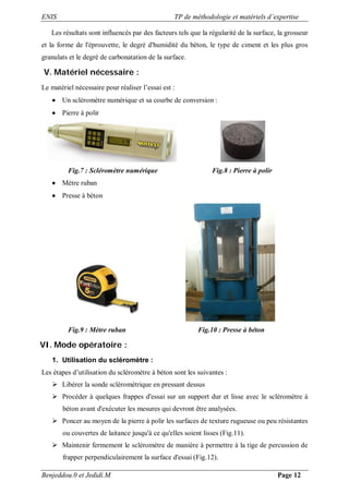 ENIS TP de méthodologie et matériels d’expertise
Benjeddou.0 et Jedidi.M Page 12
Les résultats sont influencés par des facteurs tels que la régularité de la surface, la grosseur
et la forme de l'éprouvette, le degré d'humidité du béton, le type de ciment et les plus gros
granulats et le degré de carbonatation de la surface.
V. Matériel nécessaire :
Le matériel nécessaire pour réaliser l’essai est :
 Un scléromètre numérique et sa courbe de conversion :
 Pierre à polir
Fig.7 : Scléromètre numérique Fig.8 : Pierre à polir
 Mètre ruban
 Presse à béton
Fig.9 : Mètre ruban Fig.10 : Presse à béton
VI. Mode opératoire :
1. Utilisation du scléromètre :
Les étapes d’utilisation du scléromètre à béton sont les suivantes :
 Libérer la sonde scléromètrique en pressant dessus
 Procéder à quelques frappes d'essai sur un support dur et lisse avec le scléromètre à
béton avant d'exécuter les mesures qui devront être analysées.
 Poncer au moyen de la pierre à polir les surfaces de texture rugueuse ou peu résistantes
ou couvertes de laitance jusqu'à ce qu'elles soient lisses (Fig.11).
 Maintenir fermement le scléromètre de manière à permettre à la tige de percussion de
frapper perpendiculairement la surface d'essai (Fig.12).
 
