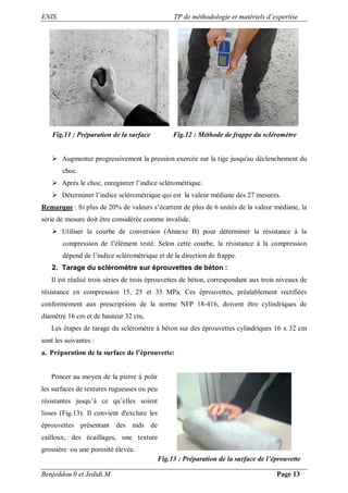 ENIS TP de méthodologie et matériels d’expertise
Benjeddou.0 et Jedidi.M Page 13
Fig.11 : Préparation de la surface Fig.12 : Méthode de frappe du scléromètre
 Augmenter progressivement la pression exercée sur la tige jusqu'au déclenchement du
choc.
 Après le choc, enregistrer l’indice sclérométrique.
 Déterminer l’indice sclérométrique qui est la valeur médiane des 27 mesures.
Remarque : Si plus de 20% de valeurs s’écartent de plus de 6 unités de la valeur médiane, la
série de mesure doit être considérée comme invalide.
 Utiliser la courbe de conversion (Annexe B) pour déterminer la résistance à la
compression de l’élément testé. Selon cette courbe, la résistance à la compression
dépend de l’indice sclérométrique et de la direction de frappe.
2. Tarage du scléromètre sur éprouvettes de béton :
Il est réalisé trois séries de trois éprouvettes de béton, correspondant aux trois niveaux de
résistance en compression 15, 25 et 35 MPa. Ces éprouvettes, préalablement rectifiées
conformément aux prescriptions de la norme NFP 18-416, doivent être cylindriques de
diamètre 16 cm et de hauteur 32 cm,
Les étapes de tarage du scléromètre à béton sur des éprouvettes cylindriques 16 x 32 cm
sont les suivantes :
a. Préparation de la surface de l’éprouvette:
Poncer au moyen de la pierre à polir
les surfaces de textures rugueuses ou peu
résistantes jusqu’à ce qu’elles soient
lisses (Fig.13). Il convient d'exclure les
éprouvettes présentant des nids de
cailloux, des écaillages, une texture
grossière ou une porosité élevée.
Fig.13 : Préparation de la surface de l’éprouvette
 