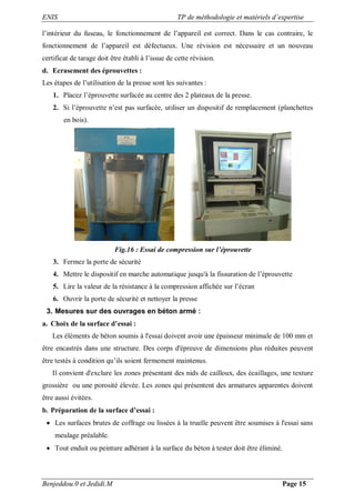 ENIS TP de méthodologie et matériels d’expertise
Benjeddou.0 et Jedidi.M Page 15
l’intérieur du fuseau, le fonctionnement de l’appareil est correct. Dans le cas contraire, le
fonctionnement de l’appareil est défectueux. Une révision est nécessaire et un nouveau
certificat de tarage doit être établi à l’issue de cette révision.
d. Ecrasement des éprouvettes :
Les étapes de l’utilisation de la presse sont les suivantes :
1. Placez l’éprouvette surfacée au centre des 2 plateaux de la presse.
2. Si l’éprouvette n’est pas surfacée, utiliser un dispositif de remplacement (planchettes
en bois).
Fig.16 : Essai de compression sur l’éprouvette
3. Fermez la porte de sécurité
4. Mettre le dispositif en marche automatique jusqu'à la fissuration de l’éprouvette
5. Lire la valeur de la résistance à la compression affichée sur l’écran
6. Ouvrir la porte de sécurité et nettoyer la presse
3. Mesures sur des ouvrages en béton armé :
a. Choix de la surface d’essai :
Les éléments de béton soumis à l'essai doivent avoir une épaisseur minimale de 100 mm et
être encastrés dans une structure. Des corps d'épreuve de dimensions plus réduites peuvent
être testés à condition qu’ils soient fermement maintenus.
Il convient d'exclure les zones présentant des nids de cailloux, des écaillages, une texture
grossière ou une porosité élevée. Les zones qui présentent des armatures apparentes doivent
être aussi évitées.
b. Préparation de la surface d’essai :
 Les surfaces brutes de coffrage ou lissées à la truelle peuvent être soumises à l'essai sans
meulage préalable.
 Tout enduit ou peinture adhérant à la surface du béton à tester doit être éliminé.
 