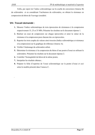 ENIS TP de méthodologie et matériels d’expertise
Benjeddou.0 et Jedidi.M Page 17
Enfin, par report de l’indice scléromètrique sur la courbe de conversion (Annexe B)
du scléromètre et en considérant l’inclinaison du scléromètre, on obtient la résistance en
compression du béton de l’ouvrage considéré.
VII. Travail demandé :
1. Mesurer l’indice scléromètrique de trois éprouvettes de résistances à la compression
respectivement 15, 25 et 35 MPa. Présenter les résultats sur le document réponse 1.
2. Réaliser un essai de compression sur chaque éprouvettes et noter la valeur de la
résistance à la compression pour chacune des ces éprouvettes.
3. Reporter les trois couples de valeurs ainsi trouvées (Indice scléromètrique et résistance
à la compression) sur le graphique de référence (Annexe A).
4. Vérifier l’étalonnage du scléromètre utilisé.
5. Déterminer la résistance à la compression du béton d’une poutre d’essai en utilisant le
scléromètre. Présenter les résultats sur le document réponse 2.
6. Contrôler l’homogénéité du béton de la même poutre.
7. Interpréter les résultats obtenus ;
8. Préparer la fiche d’expertise de l’essai sclérometrique sur la poutre d’essai et ceci
selon le modèle présenté dans l’annexe C.
.
 
