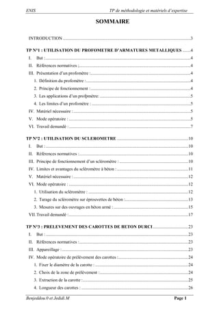 ENIS TP de méthodologie et matériels d’expertise
Benjeddou.0 et Jedidi.M Page 1
SOMMAIRE
INTRODUCTION ...............................................................................................................3
TP N°1 : UTILISATION DU PROFOMETRE D’ARMATURES METALLIQUES .......4
I. But :..............................................................................................................................4
II. Références normatives ;.................................................................................................4
III. Présentation d’un profomètre :.......................................................................................4
1. Définition du profomètre :...........................................................................................4
2. Principe de fonctionnement :.......................................................................................4
3. Les applications d’un profpmètre: ...............................................................................5
4. Les limites d’un profomètre : ......................................................................................5
IV. Matériel nécessaire :......................................................................................................5
V. Mode opératoire : ..........................................................................................................5
VI. Travail demandé :..........................................................................................................7
TP N°2 : UTILISATION DU SCLEROMETRE ..............................................................10
I. But :............................................................................................................................10
II. Références normatives :...............................................................................................10
III. Principe de fonctionnement d’un scléromètre : ............................................................10
IV. Limites et avantages du scléromètre à béton : ..............................................................11
V. Matériel nécessaire :....................................................................................................12
VI. Mode opératoire : ........................................................................................................12
1. Utilisation du scléromètre : .......................................................................................12
2. Tarage du scléromètre sur éprouvettes de béton :.......................................................13
3. Mesures sur des ouvrages en béton armé :.................................................................15
VII.Travail demandé :........................................................................................................17
TP N°3 : PRELEVEMENT DES CAROTTES DE BETON DURCI...............................23
I. But :............................................................................................................................23
II. Références normatives :...............................................................................................23
III. Appareillage :..............................................................................................................23
IV. Mode opératoire de prélèvement des carottes :.............................................................24
1. Fixer le diamètre de la carotte : .................................................................................24
2. Choix de la zone de prélèvement :.............................................................................24
3. Extraction de la carotte :............................................................................................25
4. Longueur des carottes : .............................................................................................26
 