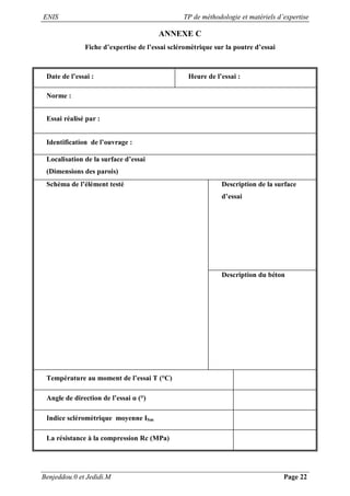 ENIS TP de méthodologie et matériels d’expertise
Benjeddou.0 et Jedidi.M Page 22
ANNEXE C
Fiche d’expertise de l’essai scléromètrique sur la poutre d’essai
Date de l’essai : Heure de l’essai :
Norme :
Essai réalisé par :
Identification de l’ouvrage :
Localisation de la surface d’essai
(Dimensions des parois)
Schéma de l’élément testé Description de la surface
d’essai
Description du béton
Température au moment de l’essai T (°C)
Angle de direction de l’essai α (°)
Indice scléromètrique moyenne ISm
La résistance à la compression Rc (MPa)
 