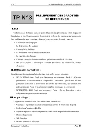 ENIS TP de méthodologie et matériels d’expertise
Benjeddou.0 et Jedidi.M Page 23
TP N°3
PRELEVEMENT DES CAROTTES
DE BETON DURCI
I. But :
Certains essais, destinés à analyser les modifications des propriétés du béton, ne peuvent
être réalisés in situ. En conséquence, il convient de prélever des carottes et de les rapporter
dans un laboratoire pour les analyser. Ces analyses peuvent être demandé en vue de:
 L'identification des agrégats
 La détérioration des agrégats
 L'homogénéité du béton
 La profondeur d'une éventuelle carbonatation
 La répartition des fissures
 L'analyse chimique : la teneur en ciment, présence et quantité de chlorures.
 Des essais physico – mécaniques : densité, résistance à la compression, module
d'élasticité
II. Références normatives :
Le prélèvement des carottes de béton durci est basé sur les normes suivantes :
- NF EN 12504-1:2000, Essais pour béton dans les structures - Partie 1 : Carottes,
prélèvement, examen et essais en compression. Cette norme spécifie une méthode
permettant d'effectuer le prélèvement de carottes de béton durci, leur examen, leur
préparation avant l'essai et la détermination de leur résistance à la compression.
- NF EN 12390-1:1999, Essais pour béton durci - Partie 1 : Forme, dimensions et autres
exigences aux éprouvettes et aux moules.
III. Appareillage :
L’appareillage nécessaire pour cette opération est constitué de :
 Carotteuse : équipement assurant l'extraction de carottes de béton durci (Fig.19).
 Profomètre d’armatures (Fig.20).
 Équerres et gabarits: ils doivent permettre de vérifier la perpendicularité des carottes.
 Dispositif de mesure
 Scie électrique
 Balance ou matériel équivalent
 