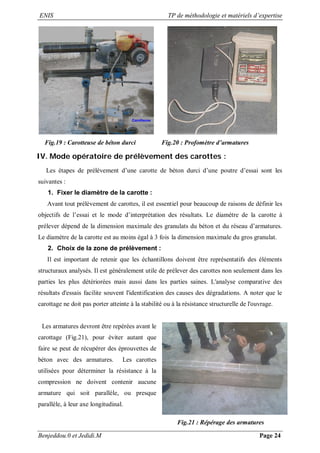ENIS TP de méthodologie et matériels d’expertise
Benjeddou.0 et Jedidi.M Page 24
Fig.19 : Carotteuse de béton durci Fig.20 : Profomètre d’armatures
IV. Mode opératoire de prélèvement des carottes :
Les étapes de prélèvement d’une carotte de béton durci d’une poutre d’essai sont les
suivantes :
1. Fixer le diamètre de la carotte :
Avant tout prélèvement de carottes, il est essentiel pour beaucoup de raisons de définir les
objectifs de l’essai et le mode d’interprétation des résultats. Le diamètre de la carotte à
prélever dépend de la dimension maximale des granulats du béton et du réseau d’armatures.
Le diamètre de la carotte est au moins égal à 3 fois la dimension maximale du gros granulat.
2. Choix de la zone de prélèvement :
Il est important de retenir que les échantillons doivent être représentatifs des éléments
structuraux analysés. Il est généralement utile de prélever des carottes non seulement dans les
parties les plus détériorées mais aussi dans les parties saines. L'analyse comparative des
résultats d'essais facilite souvent l'identification des causes des dégradations. A noter que le
carottage ne doit pas porter atteinte à la stabilité ou à la résistance structurelle de l'ouvrage.
Les armatures devront être repérées avant le
carottage (Fig.21), pour éviter autant que
faire se peut de récupérer des éprouvettes de
béton avec des armatures. Les carottes
utilisées pour déterminer la résistance à la
compression ne doivent contenir aucune
armature qui soit parallèle, ou presque
parallèle, à leur axe longitudinal.
Fig.21 : Répérage des armatures
 