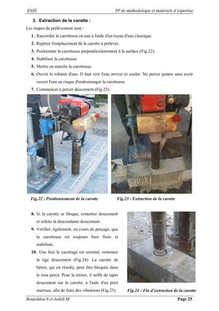 ENIS TP de méthodologie et matériels d’expertise
Benjeddou.0 et Jedidi.M Page 25
3. Extraction de la carotte :
Les étapes de prélèvement sont :
1. Raccorder la carotteuse en eau à l'aide d'un tuyau d'eau classique.
2. Repérer l'emplacement de la carotte à prélever.
3. Positionner la carotteuse perpendiculairement à la surface (Fig.22).
4. Stabiliser la carotteuse.
5. Mettre en marche la carotteuse.
6. Ouvrir le robinet d'eau. Il faut voir l'eau arriver et couler. Ne percer jamais sans avoir
ouvert l'eau au risque d'endommager la carotteuse.
7. Commencer à percer doucement (Fig.23).
Fig.22 : Positionnement de la carotte Fig.23 : Extraction de la carotte
8. Si la carotte se bloque, remonter doucement
et refaite la descendante doucement.
9. Vérifier, également, en cours de perçage, que
la carotteuse est toujours bien fixée et
stabilisée.
10. Une fois le carottage est terminé, remonter
la tige doucement (Fig.24). La carotte de
béton, qui en résulte, peut être bloquée dans
le trou percé. Pour la retirer, il suffit de taper
doucement sur la carotte, à l'aide d'un petit
marteau, afin de faire des vibrations (Fig.25). Fig.24 : Fin d’extraction de la carotte
 