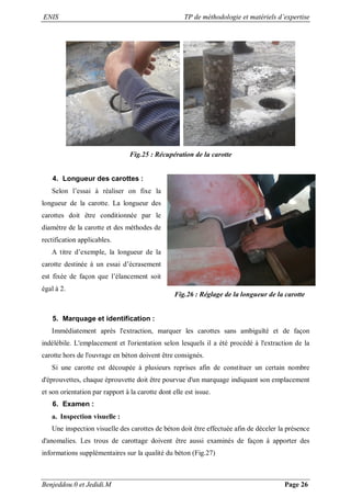 ENIS TP de méthodologie et matériels d’expertise
Benjeddou.0 et Jedidi.M Page 26
Fig.25 : Récupération de la carotte
4. Longueur des carottes :
Selon l’essai à réaliser on fixe la
longueur de la carotte. La longueur des
carottes doit être conditionnée par le
diamètre de la carotte et des méthodes de
rectification applicables.
A titre d’exemple, la longueur de la
carotte destinée à un essai d’écrasement
est fixée de façon que l’élancement soit
égal à 2.
Fig.26 : Réglage de la longueur de la carotte
5. Marquage et identification :
Immédiatement après l'extraction, marquer les carottes sans ambiguïté et de façon
indélébile. L'emplacement et l'orientation selon lesquels il a été procédé à l'extraction de la
carotte hors de l'ouvrage en béton doivent être consignés.
Si une carotte est découpée à plusieurs reprises afin de constituer un certain nombre
d'éprouvettes, chaque éprouvette doit être pourvue d'un marquage indiquant son emplacement
et son orientation par rapport à la carotte dont elle est issue.
6. Examen :
a. Inspection visuelle :
Une inspection visuelle des carottes de béton doit être effectuée afin de déceler la présence
d'anomalies. Les trous de carottage doivent être aussi examinés de façon à apporter des
informations supplémentaires sur la qualité du béton (Fig.27)
 