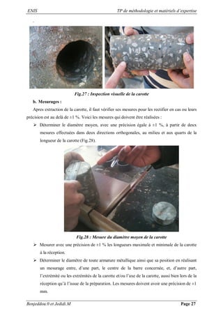 ENIS TP de méthodologie et matériels d’expertise
Benjeddou.0 et Jedidi.M Page 27
.
Fig.27 : Inspection visuelle de la carotte
b. Mesurages :
Apres extraction de la carotte, il faut vérifier ses mesures pour les rectifier en cas ou leurs
précision est au delà de ±1 %. Voici les mesures qui doivent être réalisées :
 Déterminer le diamètre moyen, avec une précision égale à ±1 %, à partir de deux
mesures effectuées dans deux directions orthogonales, au milieu et aux quarts de la
longueur de la carotte (Fig.28).
Fig.28 : Mesure du diamètre moyen de la carotte
 Mesurer avec une précision de ±1 % les longueurs maximale et minimale de la carotte
à la réception.
 Déterminer le diamètre de toute armature métallique ainsi que sa position en réalisant
un mesurage entre, d’une part, le centre de la barre concernée, et, d’autre part,
l’extrémité ou les extrémités de la carotte et/ou l’axe de la carotte, aussi bien lors de la
réception qu’à l’issue de la préparation. Les mesures doivent avoir une précision de ±1
mm.
 