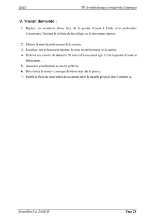 ENIS TP de méthodologie et matériels d’expertise
Benjeddou.0 et Jedidi.M Page 28
V. Travail demandé :
1. Repérer les armatures d’une face de la poutre d’essai à l’aide d’un profomètre
d’armatures. Dessiner le schéma de ferraillage sur le document réponse.
2. Choisir la zone de prélèvement de la carotte.
3. Localiser, sur le document réponse, la zone de prélèvement de la carotte.
4. Prélever une carotte de diamètre 50 mm et d’élancement égal à 2 de la poutre d’essai en
béton armé.
5. Ausculter visuellement la carotte prélevée.
6. Déterminer la masse volumique du béton durci de la poutre.
7. Etablir la fiche de description de la carotte selon le modèle proposé dans l’annexe A.
 