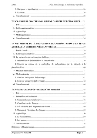 ENIS TP de méthodologie et matériels d’expertise
Benjeddou.0 et Jedidi.M Page 2
5. Marquage et identification :.......................................................................................26
6. Examen :...................................................................................................................26
V. Travail demandé :........................................................................................................28
TP N°4 : ESSAI DE COMPRESSION SUR UNE CAROTTE DE BETON DURCI.......31
I. But :............................................................................................................................31
II. Références normatives :...............................................................................................31
III. Appareillage :..............................................................................................................31
IV. Mode opératoires :.......................................................................................................32
V. Travail demandé:.........................................................................................................34
TP N°5 : MESURE DE LA PROFONDEUR DE CARBONATATION D’UN BETON
ARME PAR LA METHODE PHENOLPHTALEINE.....................................................39
I. But de l’essai :.............................................................................................................39
II. Références normatives :...............................................................................................39
III. Le phénomène de carbonatation du béton: ...................................................................39
1. Présentation du phénomène de la carbonatation :.......................................................39
2. Principe de mesure de la profondeur de carbonatation par la méthode à la
phénolphtaléine : ..................................................................................................................40
IV. Matériels nécessaires :.................................................................................................41
V. Mode opératoire : ........................................................................................................41
1. Essai sur un fragment de l’ouvrage :..........................................................................41
2. Essai sur une carotte de l’ouvrage : ...........................................................................42
VI. Travail demandé :........................................................................................................44
TP N°6 : MESURE DES OUVERTURES DES FISSURES .............................................48
I. But :............................................................................................................................48
II. Généralités sur les fissures :.........................................................................................48
1. Caractéristiques d’une fissure :..................................................................................48
2. Classification des fissures..........................................................................................49
3. Les causes les plus fréquentes des fissures :...............................................................49
4. Mesures de l’évolution des fissures : .........................................................................50
III. Appareillage :..............................................................................................................50
1. Le fissuromètre : .......................................................................................................50
2. Les jauges : ...............................................................................................................51
IV. Travail demandé :........................................................................................................54
Références bibliographiques.................................................................................................55
 