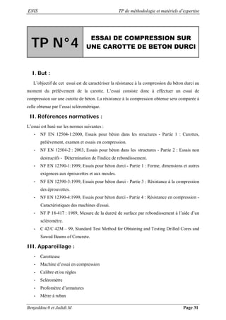 ENIS TP de méthodologie et matériels d’expertise
Benjeddou.0 et Jedidi.M Page 31
TP N°4
ESSAI DE COMPRESSION SUR
UNE CAROTTE DE BETON DURCI
I. But :
L’objectif de cet essai est de caractériser la résistance à la compression du béton durci au
moment du prélèvement de la carotte. L’essai consiste donc à effectuer un essai de
compression sur une carotte de béton. La résistance à la compression obtenue sera comparée à
celle obtenue par l’essai scléromètrique.
II. Références normatives :
L’essai est basé sur les normes suivantes :
- NF EN 12504-1:2000, Essais pour béton dans les structures - Partie 1 : Carottes,
prélèvement, examen et essais en compression.
- NF EN 12504-2 : 2003, Essais pour béton dans les structures - Partie 2 : Essais non
destructifs - Détermination de l'indice de rebondissement.
- NF EN 12390-1:1999, Essais pour béton durci - Partie 1 : Forme, dimensions et autres
exigences aux éprouvettes et aux moules.
- NF EN 12390-3:1999, Essais pour béton durci - Partie 3 : Résistance à la compression
des éprouvettes.
- NF EN 12390-4:1999, Essais pour béton durci - Partie 4 : Résistance en compression -
Caractéristiques des machines d'essai.
- NF P 18-417 : 1989, Mesure de la dureté de surface par rebondissement à l’aide d’un
scléromètre.
- C 42/C 42M – 99, Standard Test Method for Obtaining and Testing Drilled Cores and
Sawed Beams of Concrete.
III. Appareillage :
- Carotteuse
- Machine d’essai en compression
- Calibre et/ou règles
- Scléromètre
- Profomètre d’armatures
- Mètre à ruban
 