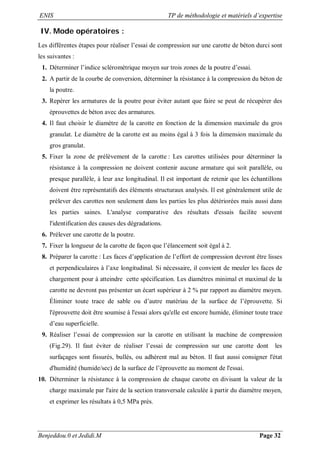 ENIS TP de méthodologie et matériels d’expertise
Benjeddou.0 et Jedidi.M Page 32
IV. Mode opératoires :
Les différentes étapes pour réaliser l’essai de compression sur une carotte de béton durci sont
les suivantes :
1. Déterminer l’indice scléromètrique moyen sur trois zones de la poutre d’essai.
2. A partir de la courbe de conversion, déterminer la résistance à la compression du béton de
la poutre.
3. Repérer les armatures de la poutre pour éviter autant que faire se peut de récupérer des
éprouvettes de béton avec des armatures.
4. Il faut choisir le diamètre de la carotte en fonction de la dimension maximale du gros
granulat. Le diamètre de la carotte est au moins égal à 3 fois la dimension maximale du
gros granulat.
5. Fixer la zone de prélèvement de la carotte : Les carottes utilisées pour déterminer la
résistance à la compression ne doivent contenir aucune armature qui soit parallèle, ou
presque parallèle, à leur axe longitudinal. Il est important de retenir que les échantillons
doivent être représentatifs des éléments structuraux analysés. Il est généralement utile de
prélever des carottes non seulement dans les parties les plus détériorées mais aussi dans
les parties saines. L'analyse comparative des résultats d'essais facilite souvent
l'identification des causes des dégradations.
6. Prélever une carotte de la poutre.
7. Fixer la longueur de la carotte de façon que l’élancement soit égal à 2.
8. Préparer la carotte : Les faces d’application de l’effort de compression devront être lisses
et perpendiculaires à l’axe longitudinal. Si nécessaire, il convient de meuler les faces de
chargement pour à atteindre cette spécification. Les diamètres minimal et maximal de la
carotte ne devront pas présenter un écart supérieur à 2 % par rapport au diamètre moyen.
Éliminer toute trace de sable ou d’autre matériau de la surface de l’éprouvette. Si
l'éprouvette doit être soumise à l'essai alors qu'elle est encore humide, éliminer toute trace
d’eau superficielle.
9. Réaliser l’essai de compression sur la carotte en utilisant la machine de compression
(Fig.29). Il faut éviter de réaliser l’essai de compression sur une carotte dont les
surfaçages sont fissurés, bullés, ou adhèrent mal au béton. Il faut aussi consigner l'état
d'humidité (humide/sec) de la surface de l’éprouvette au moment de l'essai.
10. Déterminer la résistance à la compression de chaque carotte en divisant la valeur de la
charge maximale par l'aire de la section transversale calculée à partir du diamètre moyen,
et exprimer les résultats à 0,5 MPa près.
 