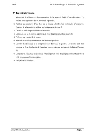 ENIS TP de méthodologie et matériels d’expertise
Benjeddou.0 et Jedidi.M Page 34
V. Travail demandé:
1. Mesure de la résistance à la compression de la poutre à l’aide d’un scléromètre. Le
résultat sera représenté dur le document réponse 1.
2. Repérer les armatures d’une face de la poutre à l’aide d’un profomètre d’armatures.
Dessiner le schéma de ferraillage sur le document réponse 2.
3. Choisir la zone de prélèvement de la carotte.
4. Localiser, sur le document réponse 2, la zone de prélèvement de la carotte.
5. Prélever une carotte de la poutre.
6. Réaliser un essai de compression sur la carotte prélevée.
7. Calculer la résistance à la compression du béton de la poutre. Le résultat doit être
présenté la fiche de résultat de l’essai de compression sur une carotte de béton (Annexe
A).
8. Comparer la valeur de la résistance obtenue par un essai de compression sur la carotte à
celle obtenue par le scléromètre.
9. Interpréter les résultats.
 