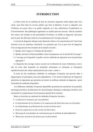 ENIS TP de méthodologie et matériels d’expertise
Benjeddou.0 et Jedidi.M Page 3
INTRODUCTION
Le béton armé est un matériau de base de structures largement utilisé depuis plus d’un
siècle, aussi bien dans les travaux publics que dans le bâtiment. Il peut se dégrader sous
l’influence de causes liées à sa qualité originelle ou à des sollicitations d’exploitation ou
d’environnement. Des pathologies apparentes ou cachées peuvent survenir. Afin de connaître
leur nature, leur étendue et leur potentialité d’évolution, on établit un diagnostic nécessaire
pour la prise des décisions relatives à la maintenance de l’ouvrage concerné.
L’activité de diagnostic désigne toute démarche relative à la caractérisation de l’état d’une
structure et de ses matériaux constitutifs. Les questions que l’on se pose lors du diagnostic
d’un ouvrage peuvent être résumées de la manière suivante :
 Quelles sont l’origine et l’étendue des désordres ?
 Quelles sont leur évolution probable et leurs conséquences sur la sécurité de l’ouvrage ?
 L’ouvrage est-il réparable et quelles sont les méthodes de réparation et/ou de protection
appropriée ?
Le diagnostic des ouvrages repose souvent sur la détection de zones d’altération, c'est-à-
dire de zones dans lesquelles les propriétés mécaniques ou chimiques se distinguent
significativement des valeurs représentatives des zones « saines ».
Il existe de très nombreuses méthodes ou techniques d’expertise qui peuvent aider à
diagnostiquer les principales causes des dégradations. C'est surtout l'expérience de l'ingénieur
spécialiste en réparations qui permettra de choisir la meilleure méthode de diagnostic parmi
l'ensemble des méthodes disponibles.
Les différentes méthodes d’expertise disponibles permettent de caractériser les propriétés
mécaniques du béton, de déterminer les caractéristiques chimiques et physiques du béton et de
caractériser le comportement l'environnement général de la structure.
Dance ce fascicule on a présenté les méthodes d’expertise suivantes :
 La détection d’armatures par un profomètre
 La détermination de la résistance à la compression du béton durci par un scléromètre
 La méthodologie de prélèvement des carottes de béton durci
 Essai de compression sur des carottes de béton durci
 Mesurage de la profondeur de carbonatation par la méthode de phénolphtaléine
 Mesure des ouvertures des fissures par un fissuromètre
 