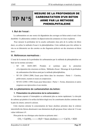 ENIS TP de méthodologie et matériels d’expertise
Benjeddou.0 et Jedidi.M Page 39
TP N°5
MESURE DE LA PROFONDEUR DE
CARBONATATION D’UN BETON
ARME PAR LA METHODE
PHENOLPHTALEINE
I. But de l’essai :
La carbonatation est une source de dégradation des ouvrages en béton armé et nuit à leur
durabilité. Ce phénomène conduit à la dépassivation des armatures et à leur oxydation.
Pour mesurer la profondeur de la couche carbonatée situe près de la surface du béton
durci, on utilise la méthode d’essai à la phénolphtaléine. Cette méthode peut être utilisée in
situ ou en laboratoire sur des carottes ou des fragments prélevés sur des structures en béton
durci.
II. Références normatives :
L’essai de la mesure de la profondeur de carbonatation par la méthode de phénophtaléine est
basé sur les normes suivantes :
- NF EN 14630 :2007, Produits et systèmes pour la protection
et la réparation des structures en béton, Méthodes d'essai : Mesurage de la profondeur
de carbonatation d'un béton armé par la méthode phénolphtaléine.
- NF EN 12504-1:2000, Essais pour béton dans les structures - Partie 1 : Carottes,
prélèvement, examen et essais en compression.
- NF EN 12390-1:1999, Essais pour béton durci - Partie 1 : Forme, dimensions et autres
exigences aux éprouvettes et aux moules.
III. Le phénomène de carbonatation du béton:
1. Présentation du phénomène de la carbonatation :
Les bétons exposés à l’atmosphère se carbonatent plus au moins rapidement. Le dioxyde
de carbone qui pénètre à la surface du béton réagit avec les constituants alcalins contenus dans
la pate du ciment, surtout le calcium.
Cette réaction entraine la consommation de bases alcalines présentes dans la solution
interstitielle des bétons aboutissant à une diminution du pH qui passe d'une valeur de 13 à une
valeur inférieure à 9.
D'un point de vue chimique cette réaction se présente ainsi :
CO2 + Ca(OH)2 ---------H2O + bases alcalines-------> CaCO3 + H2O
 