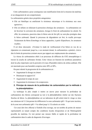 ENIS TP de méthodologie et matériels d’expertise
Benjeddou.0 et Jedidi.M Page 40
Cette carbonatation a pour conséquence une modification lente de la structure du matériau
et un changement de son comportement.
La carbonatation génère deux propriétés antagonistes:
 Elle est bénéfique en améliorant la résistance mécanique et la résistance aux eaux
agressives ;
 Elle est néfaste en réduisant la protection chimique des armatures : la carbonatation est
de favoriser la corrosion des armatures, lorsque le front de carbonatation les atteint. En
effet, les armatures, passivées dans le béton sain de fort pH, ne sont plus protégées dans
le béton carbonaté. Quand le processus de dégradation est fort, la rouille provoque
l’éclatement du béton d’enrobage et laisse apparaître, à partir d’épaufrures, les armatures
oxydées.
Il est donc nécessaire d’évaluer le stade de vieillissement d’un béton en vue de sa
réparation en connaissant jusqu’ou, a un moment donné, la carbonatation a pénétré, c'est-à-
dire la limite de protection existant encore par rapport aux emplacements des armatures.
La vitesse de carbonatation obéit à un processus de diffusion du CO2 atmosphérique à
travers la couche de carbonates formée. Cette vitesse est fonction de nombreux paramètres
dont les plus importants sont la porosité et le taux d’humidité relative du milieu ambiant. Elle
est maximale pour une humidité comprise entre 40% et 80% .
On peut ralentir la progression de la carbonatation en :
 Augmentant le dosage en ciment
 Diminuant le rapport E/C
 Augmentant le temps de cure
 Augmentant la résistance à la compression.
2. Principe de mesure de la profondeur de carbonatation par la méthode à
la phénolphtaléine :
La technique la plus simple à mettre en œuvre pour mesurer la profondeur de
carbonatation des bétons correspond au test à la phénolphtaléine réalisé sur des fractures
fraiches de béton. La phénolphtaléine est un indicateur de pH coloré dont le virage se situe
aux alentours de 9. Cela permet de différencier la zone carbonatée (pH < 9) qui reste incolore,
de la zone non carbonatée (pH > 9 et allant jusqu' à 13) colorée en violet.
Cet essai doit être effectué à l'échelle d'un ouvrage, sur un nombre de points de mesure
représentatifs en tenant compte des conditions locales d'exposition et de l'hétérogénéité
possible du matériau. Ce test permet une mesure fiable et rapide de la profondeur de
carbonatation dans le cadre de diagnostic d'ouvrages.
 