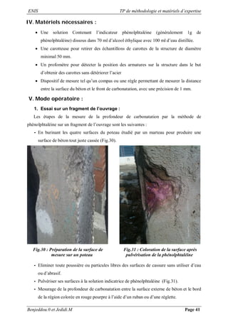 ENIS TP de méthodologie et matériels d’expertise
Benjeddou.0 et Jedidi.M Page 41
IV. Matériels nécessaires :
 Une solution Contenant l’indicateur phénolphtaléine (généralement 1g de
phénolphtaléine) dissous dans 70 ml d’alcool éthylique avec 100 ml d’eau distillée.
 Une carotteuse pour retirer des échantillons de carottes de la structure de diamètre
minimal 50 mm.
 Un profomètre pour détecter la position des armatures sur la structure dans le but
d’obtenir des carottes sans détériorer l’acier
 Dispositif de mesure tel qu’un compas ou une règle permettant de mesurer la distance
entre la surface du béton et le front de carbonatation, avec une précision de 1 mm.
V. Mode opératoire :
1. Essai sur un fragment de l’ouvrage :
Les étapes de la mesure de la profondeur de carbonatation par la méthode de
phénolphtaléine sur un fragment de l’ouvrage sont les suivantes :
- En burinant les quatre surfaces du poteau étudié par un marteau pour produire une
surface de béton tout juste cassée (Fig.30).
Fig.30 : Préparation de la surface de Fig.31 : Coloration de la surface après
mesure sur un poteau pulvérisation de la phénolphtaléine
- Eliminer toute poussière ou particules libres des surfaces de cassure sans utiliser d’eau
ou d’abrasif.
- Pulvériser ses surfaces à la solution indicatrice de phénolphtaléine (Fig.31).
- Mesurage de la profondeur de carbonatation entre la surface externe de béton et le bord
de la région colorée en rouge pourpre à l’aide d’un ruban ou d’une réglette.
 