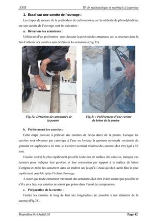 ENIS TP de méthodologie et matériels d’expertise
Benjeddou.0 et Jedidi.M Page 42
2. Essai sur une carotte de l’ouvrage :
Les étapes de mesure de la profondeur de carbonatation par la méthode de phénolphtaléine
sur une carotte de l’ouvrage sont les suivantes :
a. Détection des armatures :
Utilisation d’un profomètre pour détecter la position des armatures sur la structure dans le
but d’obtenir des carottes sans détériorer les armatures (Fig.32).
Fig.32: Détection des armatures de Fig.33 : Prélèvement d’une carotte
la poutre de béton de la poutre
b. Prélèvement des carottes :
Cette étape consiste à prélever des carottes de béton durci de la poutre. Lorsque les
carottes sont obtenues par carottage à l’eau ou lorsque la grosseur nominale maximale du
granulat est supérieure à 16 mm, le diamètre nominal minimal des carottes doit être égal à 50
mm.
Ensuite, retirer le plus rapidement possible toute eau de surface des carottes, marquer ces
derniers pour indiquer leur position et leur orientation par rapport à la surface de béton
d’origine et enfin les conserver dans un endroit sec jusqu’à l’essai qui doit avoir lieu le plus
rapidement possible après l’échantillonnage.
A noter que toute extraction traversant des armatures doit être éviter autant que possible et
s’il y en a lieu, ces carottes ne seront pas prises dans l’essai de compression.
c. Préparation de la carotte :
Fendre les carottes le long de leur axe longitudinal (si possible à mi- diamètre de la
carotte) (Fig.34).
 