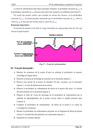 ENIS TP de méthodologie et matériels d’expertise
Benjeddou.0 et Jedidi.M Page 44
Le front de carbonatation étant dans la pratique irrégulier, la profondeur moyenne dK moy et
la profondeur maximale dK max doivent toutes deux être mesurées au millimètre près (Fig.37).
S'il existe des poches isolées, par exemple au niveau des fissures, où la profondeur
maximale dk max, est beaucoup plus importante que la profondeur moyenne dk moy, alors la
valeur dk max ne doit pas être incluse dans le calcul de dk moy.
Remarque importante :
Il convient de mesurer et de noter le virage instantané au rouge-pourpre dans les 30 s qui
suivent la pulvérisation.
Fig.37 : Front de carbonatation
VI. Travail demandé :
1. Détecter les armatures de la poutre d’essai en utilisant le profomètre et mesurer
l’enrobage de chaque barre.
2. Dessiner le schéma de ferraillage de la poutre sur le document réponse 1.
3. Prélever une carotte de la poutre de diamètre 50 mm. Localiser, sur le document
réponse 1, la zone de prélèvement de la carotte.
4. Mesurer la profondeur de carbonatation du béton de la poutre (dk moy). Le résultat
doit être présenté sur le document réponse 2.
5. Préparer la fiche de l’essai de mesurage de la profondeur de carbonatation par la
méthode de phénolphtaléine de la poutre d’essai selon le modèle présenté dans
l’annexe A.
6. Comparer la profondeur de carbonatation du béton de la poutre à la valeur de
l’enrobage des armatures.
7. Mesurer la profondeur de carbonatation moyenne sur un fragment de béton du poteau
d’essai. Le résultat doit être présenté sur le document réponse 2.
8. Interpréter les résultats obtenus.
 