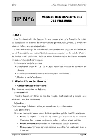 ENIS TP de méthodologie et matériels d’expertise
Benjeddou.0 et Jedidi.M Page 48
TP N°6
MESURE DES OUVERTURES
DES FISSURES
I. But :
L’un des désordres les plus fréquents des structures en béton est la fissuration. De ce fait,
les fissures dans les éléments de structure (poutre, plancher, voile, poteau,…) doivent être
suivies et évaluées avec un soin particulier.
Le suivi des fissures permet non seulement de mesurer l’évolution globale des fissures, sur
la période considérée, mais surtout l’évolution zone par zone, ainsi que les périodes d’activité
des fissures. Ainsi, l'analyse de l'évolution permet la mise en œuvre d'actions de prévention
et/ou de correction des fissures précises.
Le but de cette manipulation est de :
 Manipuler les jauges (G1, G1+,
G3 et G6) de mesure de l’évolution des ouvertures des
fissures.
 Mesurer les ouvertures d’un tracé de fissures par un fissuromètre.
 Dessiner le tracé d’une fissure.
II. Généralités sur les fissures :
1. Caractéristiques d’une fissure :
Une fissure est caractérisée par 4 éléments :
a. Son ouverture :
C’est la largeur entre lèvres qui peut être évaluée à l’œil nu et peut se mesurer avec
précision à l’aide d’un fissuromètre.
b.Son tracé :
C’est le développé de la fissure visible, sur toutes les surfaces de la structure.
c. Sa profondeur :
Selon son caractère traversant ou non, la fissure peut être qualifiée de différentes façons :
 Fissure de surface : fissure qui ne traverse pas l’épaisseur de la structure.
L’ouverture dans ce cas est maximum en surface et nulle au sein du matériau.
 Fissure traversant : fissure visible sur au moins deux faces de la structure.
 Fissure aveugle : Fissure traversant mais non accessible d’un ou plusieurs côtés de
la structure.
 