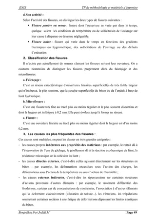 ENIS TP de méthodologie et matériels d’expertise
Benjeddou.0 et Jedidi.M Page 49
d.Son activité :
Selon l’activité des fissures, on distingue les deux types de fissures suivantes :
 Fissure passive ou morte : fissure dont l’ouverture ne varie pas dans le temps,
quelque soient les conditions de température ou de sollicitation de l’ouvrage car
leur cause à disparue ou devenue négligeable.
 Fissure active : fissure qui varie dans le temps en fonctions des gradients
thermiques ou hygrométrique, des sollicitations de l’ouvrage ou des défauts
d’exécution
2. Classification des fissures
Il n’existe pas actuellement de normes classant les fissures suivant leur ouverture. On a
coutume néanmoins de distinguer les fissures proprement dites du faïençage et des
microfissures.
a. Faïençage :
C’est un réseau caractéristique d’ouvertures linéaires superficielles de très faible largeur
qui n’intéresse, le plus souvent, que la couche superficielle du béton ou de l’enduit à base de
liant hydraulique.
b.Microfissure :
C’est une fissure très fine au tracé plus ou moins régulier et le plus souvent discontinu et
dont la largeur est inférieure à 0,2 mm. Elle peut évoluer jusqu’à former un réseau.
c. Fissure :
C’est une ouverture linéaire au tracé plus ou moins régulier dont la largeur est d’au moins
0,2 mm.
3. Les causes les plus fréquentes des fissures :
Ces causes sont multiples, on peut les classer en trois grandes catégories :
- les causes propres inhérentes aux propriétés des matériaux : par exemple, le retrait dû à
l’évaporation de l’eau de gâchage, le gonflement dû à la réaction exothermique du liant, la
résistance mécanique de la cohésion du liant ;
- les causes directes externes, c’est-à-dire celles agissant directement sur les structures en
béton : par exemple, les déformations excessives sous l’action des charges, les
déformations sous l’action de la température ou sous l’action de l’humidité ;
- les causes externes indirectes, c’est-à-dire les répercussions sur certaines structures
d’actions provenant d’autres éléments : par exemple, le tassement différentiel des
fondations, certains cas de concentrations de contraintes, l’association à d’autres éléments
qui se déforment excessivement (dilatation de toiture...), les vibrations, les trépidations
soumettant certaines sections à une fatigue de déformations dépassant les limites élastiques
du béton.
 
