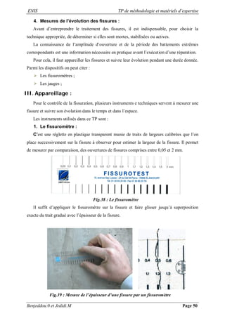 ENIS TP de méthodologie et matériels d’expertise
Benjeddou.0 et Jedidi.M Page 50
4. Mesures de l’évolution des fissures :
Avant d’entreprendre le traitement des fissures, il est indispensable, pour choisir la
technique appropriée, de déterminer si elles sont mortes, stabilisées ou actives.
La connaissance de l’amplitude d’ouverture et de la période des battements extrêmes
correspondants est une information nécessaire en pratique avant l’exécution d’une réparation.
Pour cela, il faut appareiller les fissures et suivre leur évolution pendant une durée donnée.
Parmi les dispositifs on peut citer :
 Les fissuromètres ;
 Les jauges ;
III. Appareillage :
Pour le contrôle de la fissuration, plusieurs instruments e techniques servent à mesurer une
fissure et suivre son évolution dans le temps et dans l’espace.
Les instruments utilisés dans ce TP sont :
1. Le fissuromètre :
C’est une réglette en plastique transparent munie de traits de largeurs calibrées que l’on
place successivement sur la fissure à observer pour estimer la largeur de la fissure. Il permet
de mesurer par comparaison, des ouvertures de fissures comprises entre 0,05 et 2 mm.
Fig.38 : Le fissuromètre
Il suffit d’appliquer le fissuromètre sur la fissure et faire glisser jusqu’à superposition
exacte du trait gradué avec l’épaisseur de la fissure.
Fig.39 : Mesure de l’épaisseur d’une fissure par un fissuromètre
 