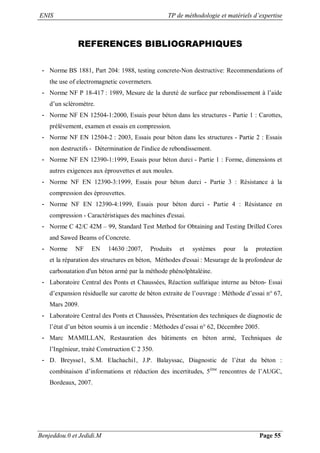 ENIS TP de méthodologie et matériels d’expertise
Benjeddou.0 et Jedidi.M Page 55
REFERENCES BIBLIOGRAPHIQUES
- Norme BS 1881, Part 204: 1988, testing concrete-Non destructive: Recommendations of
the use of electromagnetic covermeters.
- Norme NF P 18-417 : 1989, Mesure de la dureté de surface par rebondissement à l’aide
d’un scléromètre.
- Norme NF EN 12504-1:2000, Essais pour béton dans les structures - Partie 1 : Carottes,
prélèvement, examen et essais en compression.
- Norme NF EN 12504-2 : 2003, Essais pour béton dans les structures - Partie 2 : Essais
non destructifs - Détermination de l'indice de rebondissement.
- Norme NF EN 12390-1:1999, Essais pour béton durci - Partie 1 : Forme, dimensions et
autres exigences aux éprouvettes et aux moules.
- Norme NF EN 12390-3:1999, Essais pour béton durci - Partie 3 : Résistance à la
compression des éprouvettes.
- Norme NF EN 12390-4:1999, Essais pour béton durci - Partie 4 : Résistance en
compression - Caractéristiques des machines d'essai.
- Norme C 42/C 42M – 99, Standard Test Method for Obtaining and Testing Drilled Cores
and Sawed Beams of Concrete.
- Norme NF EN 14630 :2007, Produits et systèmes pour la protection
et la réparation des structures en béton, Méthodes d'essai : Mesurage de la profondeur de
carbonatation d'un béton armé par la méthode phénolphtaléine.
- Laboratoire Central des Ponts et Chaussées, Réaction sulfatique interne au béton- Essai
d’expansion résiduelle sur carotte de béton extraite de l’ouvrage : Méthode d’essai n° 67,
Mars 2009.
- Laboratoire Central des Ponts et Chaussées, Présentation des techniques de diagnostic de
l’état d’un béton soumis à un incendie : Méthodes d’essai n° 62, Décembre 2005.
- Marc MAMILLAN, Restauration des bâtiments en béton armé, Techniques de
l’Ingénieur, traité Construction C 2 350.
- D. Breysse1, S.M. Elachachi1, J.P. Balayssac, Diagnostic de l’état du béton :
combinaison d’informations et réduction des incertitudes, 5ème
rencontres de l’AUGC,
Bordeaux, 2007.
 