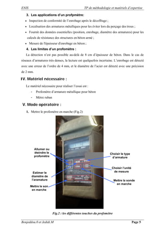 ENIS TP de méthodologie et matériels d’expertise
Benjeddou.0 et Jedidi.M Page 5
3. Les applications d’un profpmètre:
 Inspection de conformité de l’enrobage après le décoffrage ;
 Localisation des armatures métalliques pour les éviter lors du perçage des trous ;
 Fournit des données essentielles (position, enrobage, diamètre des armatures) pour les
calculs de résistance des structures en béton armé ;
 Mesure de l'épaisseur d'enrobage en béton ;
4. Les limites d’un profomètre :
La détection n’est pas possible au-delà de 8 cm d’épaisseur de béton. Dans le cas de
réseaux d’armatures très denses, la lecture est quelquefois incertaine. L’enrobage est détecté
avec une erreur de l’ordre de 4 mm, et le diamètre de l’acier est détecté avec une précision
de 2 mm.
IV. Matériel nécessaire :
Le matériel nécessaire pour réaliser l’essai est :
- Profomètre d’armature métallique pour béton
- Mètre ruban
V. Mode opératoire :
1. Mettre le profomètre en marche (Fig.2)
Choisir le type
d’armature
Choisir l’unité
de mesure
Mettre la sonde
en marche
Allumer ou
éteindre le
profomètre
Estimer le
diamètre de
l’aramature
Mettre le son
en marche
Fig.2 : les différentes touches du profomètre
 