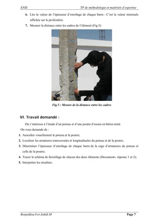 ENIS TP de méthodologie et matériels d’expertise
Benjeddou.0 et Jedidi.M Page 7
6. Lire la valeur de l’épaisseur d’enrobage de chaque barre : C’est la valeur minimale
affichée sur le profomètre.
7. Mesurer la distance entre les cadres de l’élément (Fig.5).
Fig.5 : Mesure de la distance entre les cadres
VI. Travail demandé :
On s’intéresse à l’étude d’un poteau et d’une poutre d’essais en béton armé.
On vous demande de :
1. Ausculter visuellement le poteau.et la poutre;
2. Localiser les armatures transversales et longitudinales du poteau et de la poutre;
3. Déterminer l’épaisseur d’enrobage de chaque barre de la cage d’armatures du poteau et
celle de la poutre;
4. Tracer le schéma de ferraillage de chacun des deux éléments (Documents réponse 1 et 2);
5. Interpréter les résultats;
 