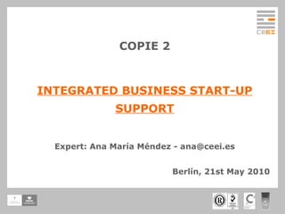 COPIE 2 INTEGRATED BUSINESS START-UP SUPPORT Expert: Ana María Méndez - ana@ceei.es Berlín, 21st May 2010 