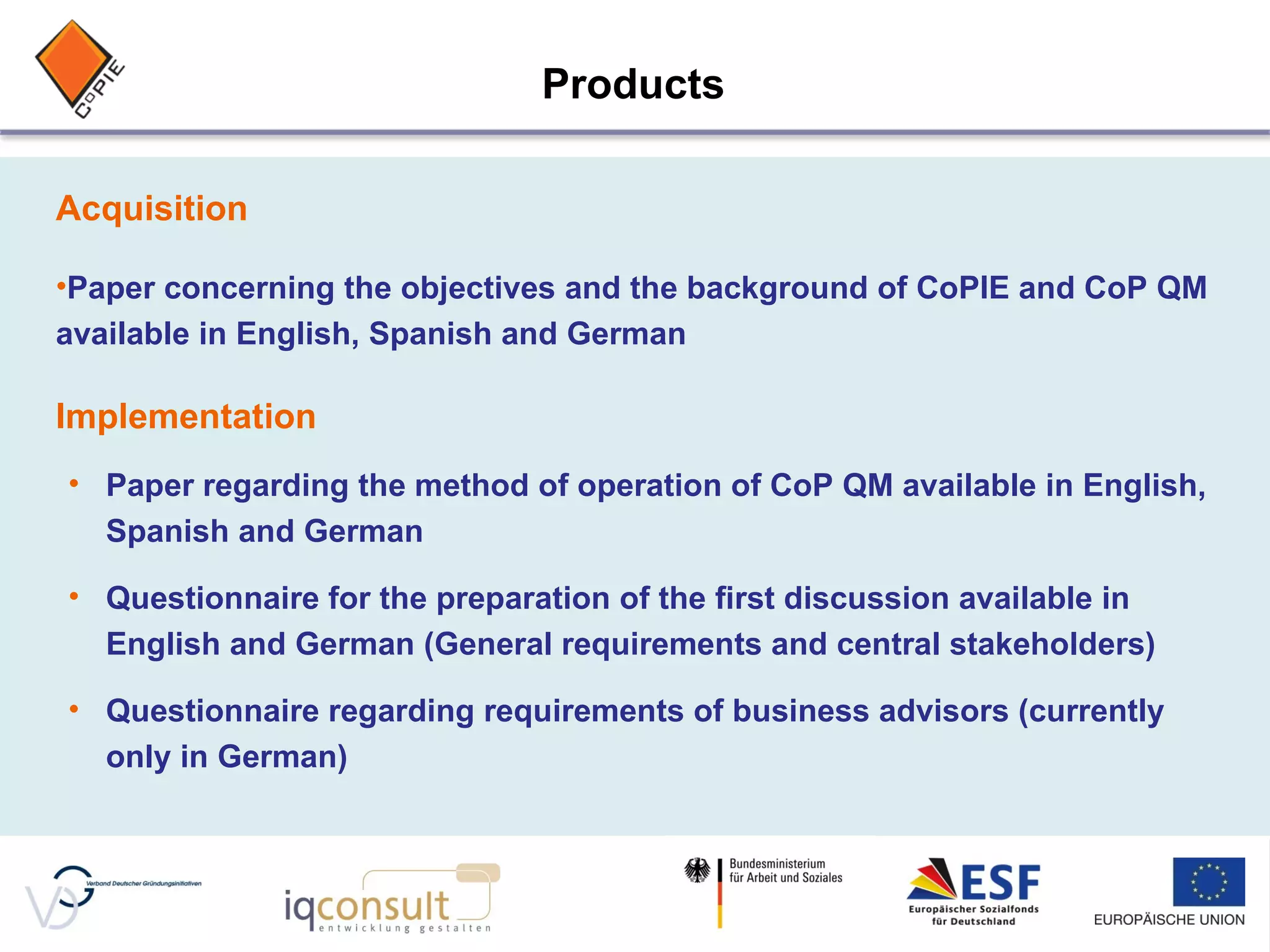 Acquisition Paper concerning the objectives and the background of CoPIE and CoP QM available in English, Spanish and German Implementation Paper regarding the method of operation of CoP QM available in English, Spanish and German Questionnaire for the preparation of the first discussion available in English and German (General requirements and central stakeholders) Questionnaire regarding requirements of business advisors (currently only in German) Products