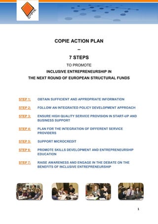 COPIE ACTION PLAN
                                –
                          7 STEPS
                         TO PROMOTE
              INCLUSIVE ENTREPRENEURSHIP IN
     THE NEXT ROUND OF EUROPEAN STRUCTURAL FUNDS




STEP 1:   OBTAIN SUFFICIENT AND APPROPRIATE INFORMATION

STEP 2:   FOLLOW AN INTEGRATED POLICY DEVELOPMENT APPROACH

STEP 3:   ENSURE HIGH QUALITY SERVICE PROVISION IN START-UP AND
          BUSINESS SUPPORT

STEP 4:   PLAN FOR THE INTEGRATION OF DIFFERENT SERVICE
          PROVIDERS

STEP 5:   SUPPORT MICROCREDIT

STEP 6:   PROMOTE SKILLS DEVELOPMENT AND ENTREPRENEURSHIP
          EDUCATION

STEP 7:   RAISE AWARENESS AND ENGAGE IN THE DEBATE ON THE
          BENEFITS OF INCLUSIVE ENTREPRENEURSHIP




                                                                  1
 