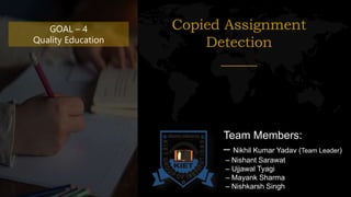 GOAL – 4
Quality Education
Copied Assignment
Detection
_____
Team Members:
– Nikhil Kumar Yadav (Team Leader)
– Nishant Sarawat
– Ujjawal Tyagi
– Mayank Sharma
– Nishkarsh Singh
 