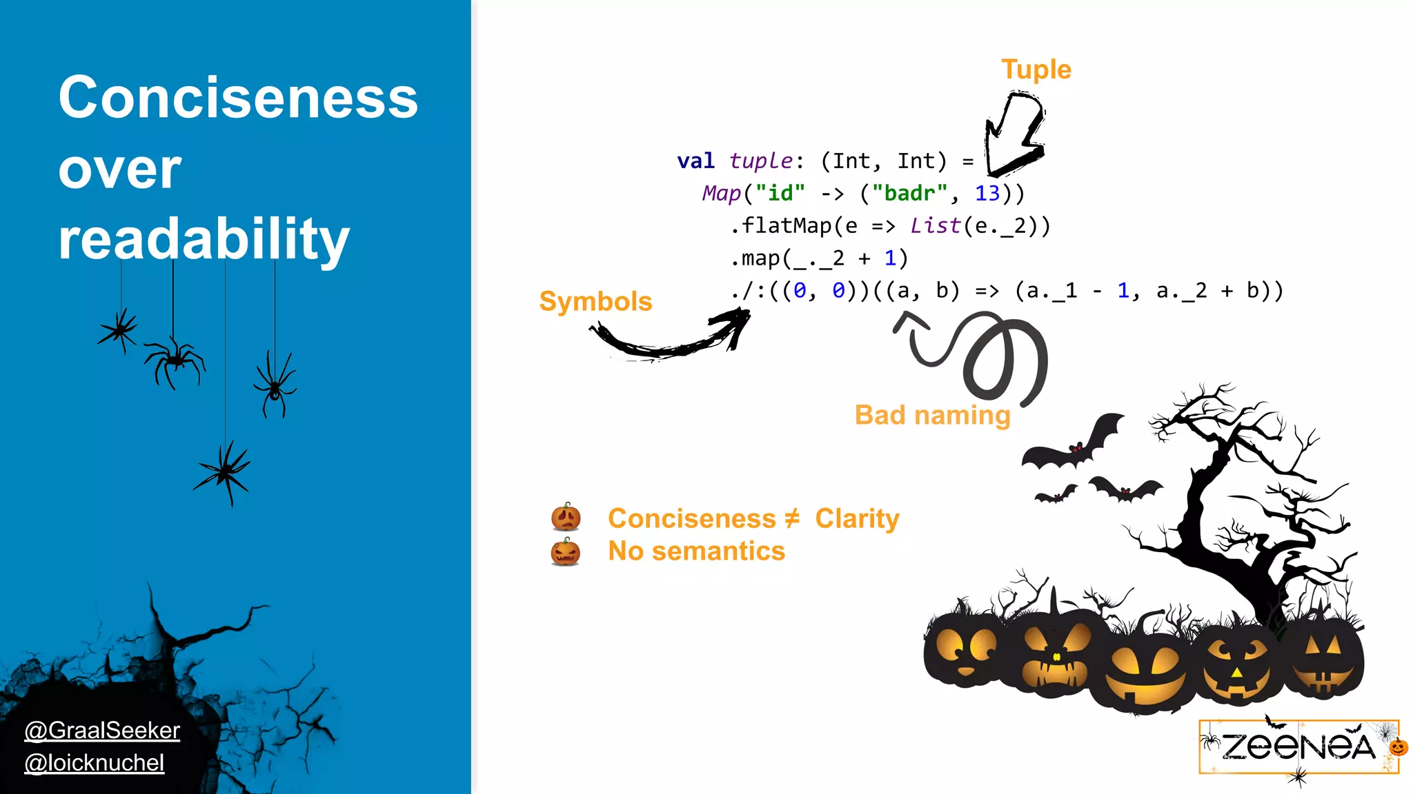 @GraalSeeker @loicknuchel Conciseness over readability val tuple: (Int, Int) = Map("id" -> ("badr", 13)) .flatMap(e => List(e._2)) .map(_._2 + 1) ./:((0, 0))((a, b) => (a._1 - 1, a._2 + b)) ● Conciseness ≠ Clarity ● No semantics Symbols Tuple Bad naming 